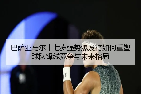 巴萨亚马尔十七岁强势爆发将如何重塑球队锋线竞争与未来格局